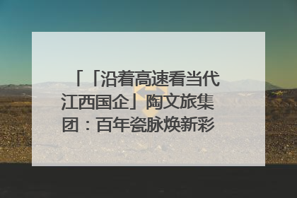 「沿着高速看当代江西国企」陶文旅集团：百年瓷脉焕新彩 文旅融合谱华章