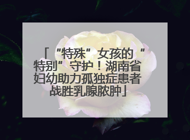 “特殊”女孩的“特别”守护！湖南省妇幼助力孤独症患者战胜乳腺脓肿