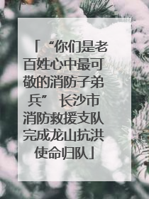 “你们是老百姓心中最可敬的消防子弟兵” 长沙市消防救援支队完成龙山抗洪使命归队