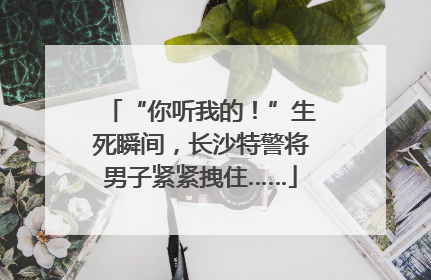 “你听我的！”生死瞬间，长沙特警将男子紧紧拽住……