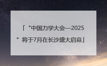 “中国力学大会—2025”将于7月在长沙盛大启幕