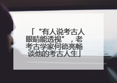 “有人说考古人眼睛能透视”，老考古学家何德亮畅谈他的考古人生
