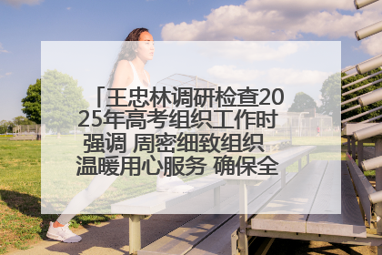 王忠林调研检查2025年高考组织工作时强调 周密细致组织 温暖用心服务 确保全省高考安全有序顺利