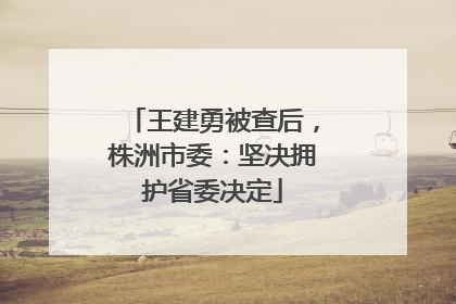王建勇被查后，株洲市委：坚决拥护省委决定