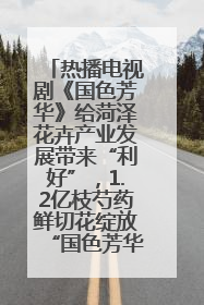 热播电视剧《国色芳华》给菏泽花卉产业发展带来“利好”，1.2亿枝芍药鲜切花绽放“国色芳华”