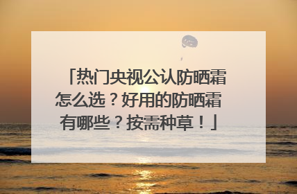 热门央视公认防晒霜怎么选？好用的防晒霜有哪些？按需种草！