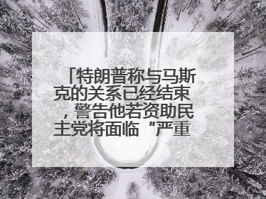 特朗普称与马斯克的关系已经结束，警告他若资助民主党将面临“严重后果”