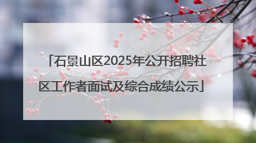 石景山区2025年公开招聘社区工作者面试及综合成绩公示
