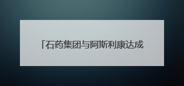 石药集团与阿斯利康达成50亿美元以上授权合作