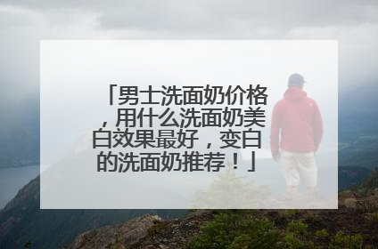 男士洗面奶价格，用什么洗面奶美白效果最好，变白的洗面奶推荐！