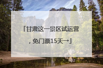 甘肃这一景区试运营，免门票15天→