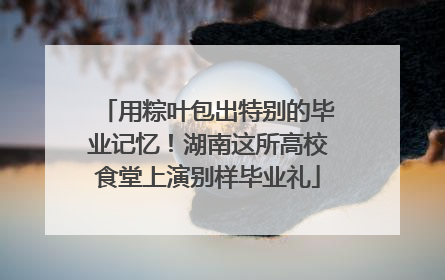 用粽叶包出特别的毕业记忆！湖南这所高校食堂上演别样毕业礼