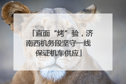 直面“烤”验，济南西机务段坚守一线保证机车供应