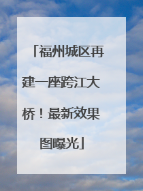 福州城区再建一座跨江大桥！最新效果图曝光