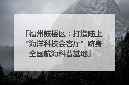 福州鼓楼区：打造陆上“海洋科技会客厅”跻身全国航海科普基地