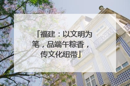 福建：以文明为笔，品端午粽香，传文化纽带