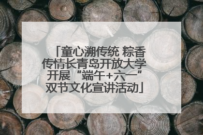 童心溯传统 粽香传情长青岛开放大学开展“端午+六一”双节文化宣讲活动