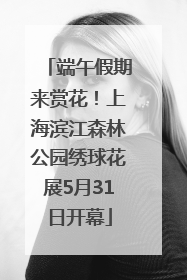 端午假期来赏花！上海滨江森林公园绣球花展5月31日开幕