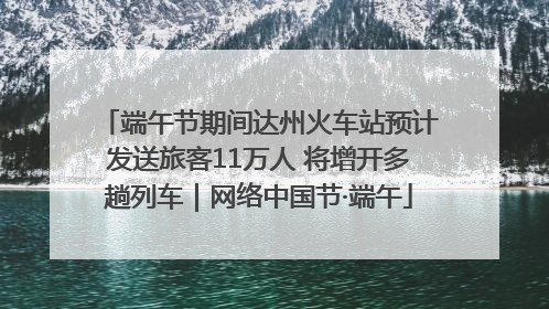 端午节期间达州火车站预计发送旅客11万人 将增开多趟列车｜网络中国节·端午