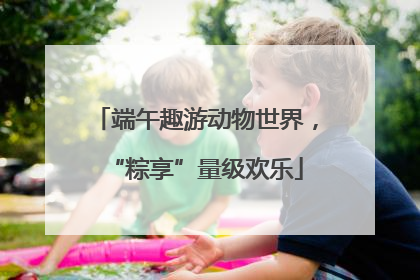 端午趣游动物世界，“粽享”量级欢乐