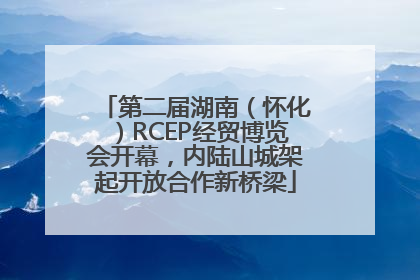 第二届湖南（怀化）RCEP经贸博览会开幕，内陆山城架起开放合作新桥梁