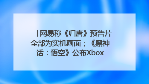 网易称《归唐》预告片全部为实机画面；《黑神话：悟空》公布Xbox版预购视频｜游戏早参
