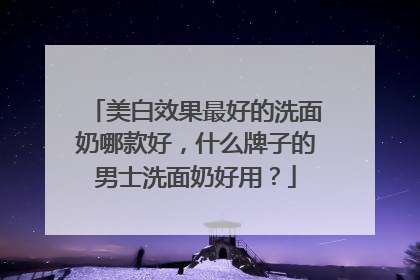 美白效果最好的洗面奶哪款好，什么牌子的男士洗面奶好用？