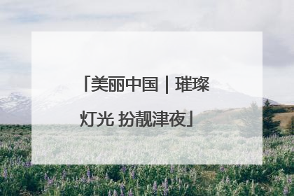 美丽中国｜璀璨灯光 扮靓津夜