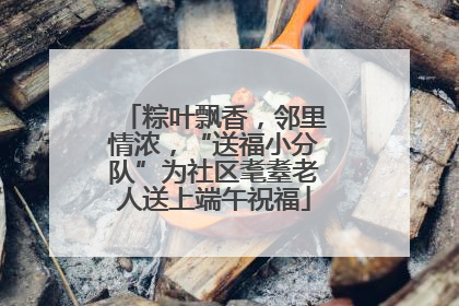 粽叶飘香，邻里情浓，“送福小分队”为社区耄耋老人送上端午祝福