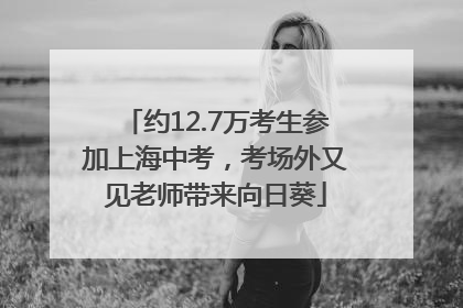 约12.7万考生参加上海中考，考场外又见老师带来向日葵