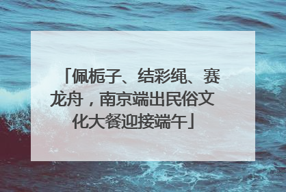 佩栀子、结彩绳、赛龙舟，南京端出民俗文化大餐迎接端午