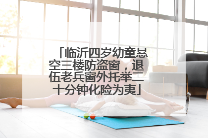 临沂四岁幼童悬空三楼防盗窗，退伍老兵窗外托举二十分钟化险为夷
