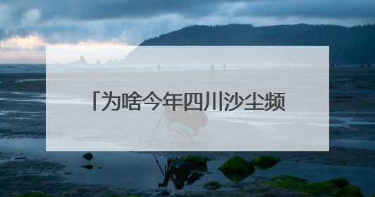 为啥今年四川沙尘频发？官方回复来了→