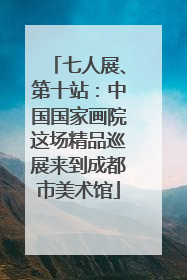 七人展、第十站：中国国家画院这场精品巡展来到成都市美术馆