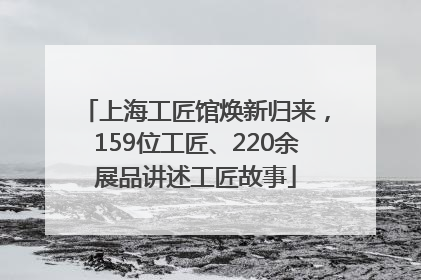 上海工匠馆焕新归来，159位工匠、220余展品讲述工匠故事