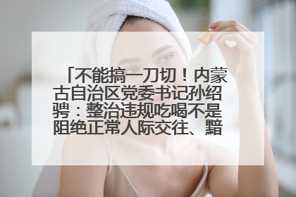 不能搞一刀切！内蒙古自治区党委书记孙绍骋：整治违规吃喝不是阻绝正常人际交往、黯淡人间烟火