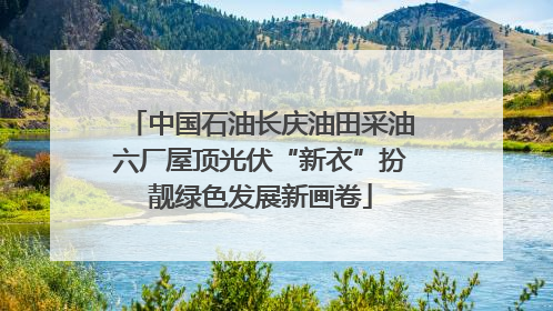 中国石油长庆油田采油六厂屋顶光伏“新衣”扮靓绿色发展新画卷