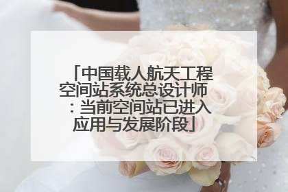 中国载人航天工程空间站系统总设计师：当前空间站已进入应用与发展阶段