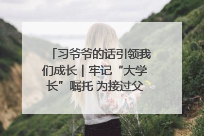 习爷爷的话引领我们成长｜牢记“大学长”嘱托 为接过父辈接力棒全力以赴
