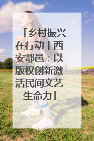 乡村振兴在行动丨西安鄠邑：以版权创新激活民间文艺生命力