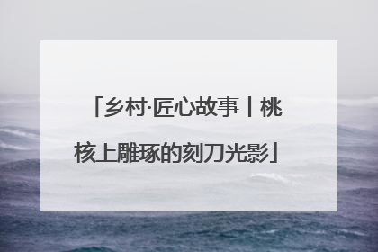 乡村·匠心故事丨桃核上雕琢的刻刀光影