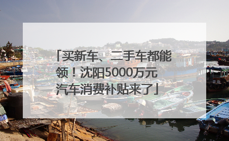 买新车、二手车都能领！沈阳5000万元汽车消费补贴来了