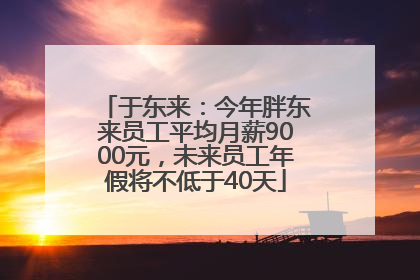于东来：今年胖东来员工平均月薪9000元，未来员工年假将不低于40天