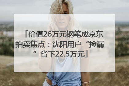 价值26万元钢笔成京东拍卖焦点：沈阳用户“捡漏”省下22.5万元