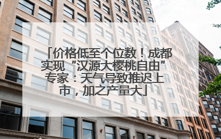 价格低至个位数！成都实现“汉源大樱桃自由” 专家：天气导致推迟上市，加之产量大