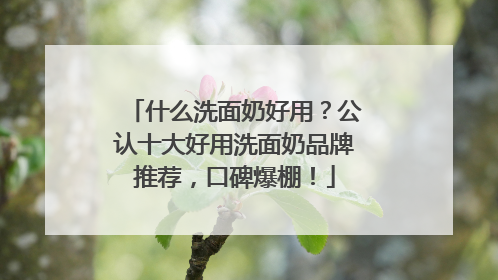 什么洗面奶好用？公认十大好用洗面奶品牌推荐，口碑爆棚！