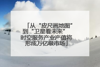 从“皮尺画地图”到“卫星看未来” 时空服务产业产值将形成万亿级市场