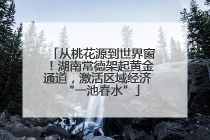 从桃花源到世界窗！湖南常德架起黄金通道，激活区域经济“一池春水”