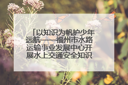 以知识为帆护少年远航——福州市水路运输事业发展中心开展水上交通安全知识进校园活动