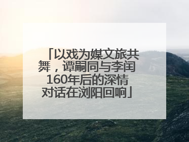 以戏为媒文旅共舞，谭嗣同与李闰160年后的深情对话在浏阳回响